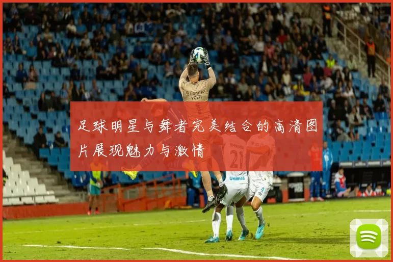 足球明星与舞者完美结合的高清图片展现魅力与激情