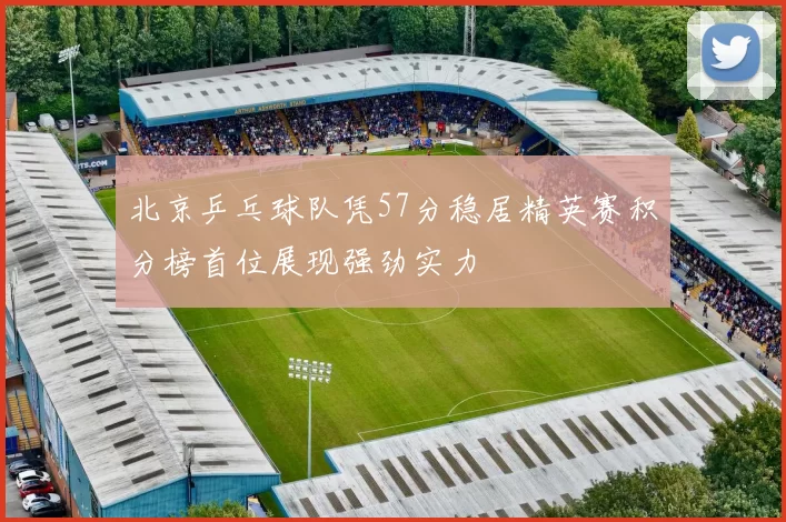 北京乒乓球队凭57分稳居精英赛积分榜首位展现强劲实力