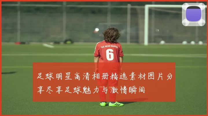 足球明星高清相册精选素材图片分享尽享足球魅力与激情瞬间