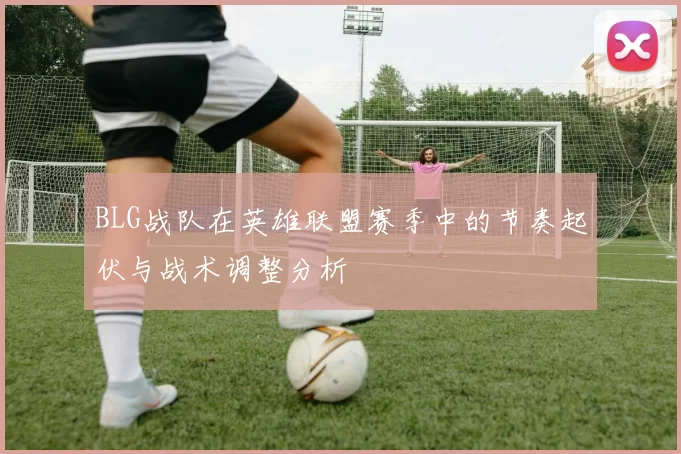 BLG战队在英雄联盟赛季中的节奏起伏与战术调整分析