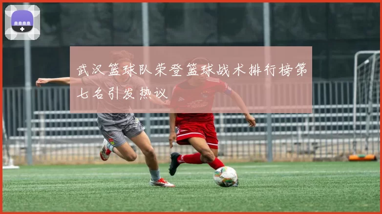 武汉篮球队荣登篮球战术排行榜第七名引发热议