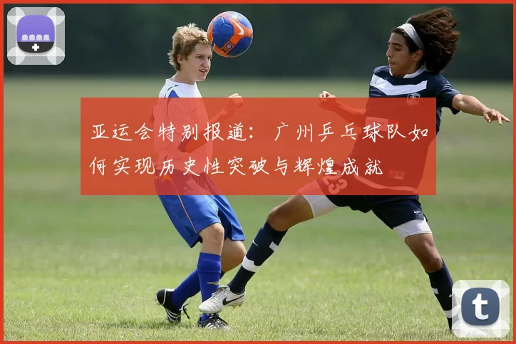 亚运会特别报道：广州乒乓球队如何实现历史性突破与辉煌成就