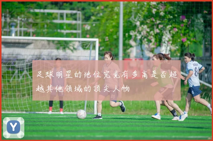 足球明星的地位究竟有多高是否超越其他领域的顶尖人物