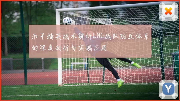 和平精英战术解析LNG战队防反体系的深度剖析与实战应用