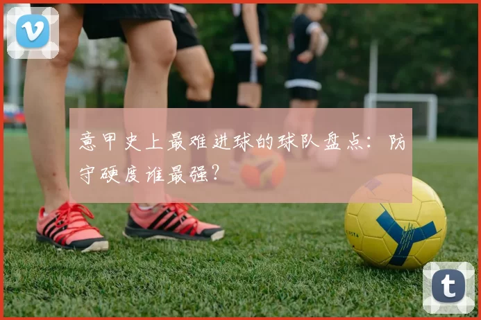 意甲史上最难进球的球队盘点：防守硬度谁最强？
