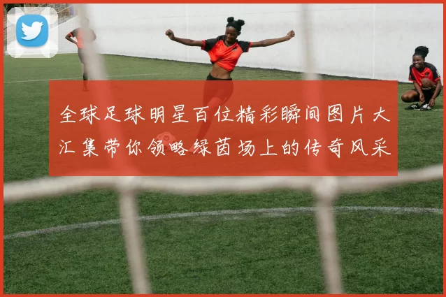 全球足球明星百位精彩瞬间图片大汇集带你领略绿茵场上的传奇风采