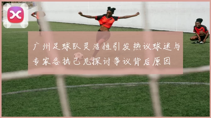 广州足球队灵活性引发热议球迷与专家各执己见探讨争议背后原因