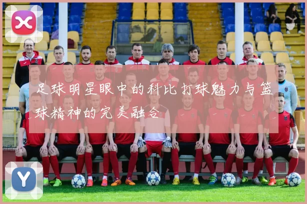 足球明星眼中的科比打球魅力与篮球精神的完美融合