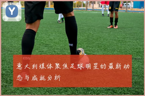 意大利媒体聚焦足球明星的最新动态与成就分析
