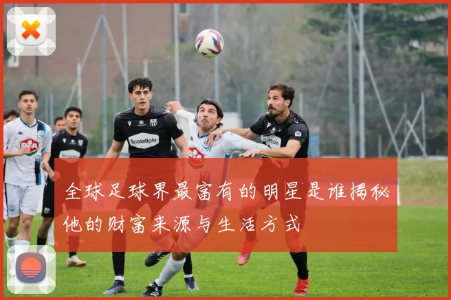 全球足球界最富有的明星是谁揭秘他的财富来源与生活方式
