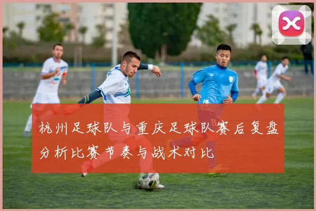 杭州足球队与重庆足球队赛后复盘分析比赛节奏与战术对比