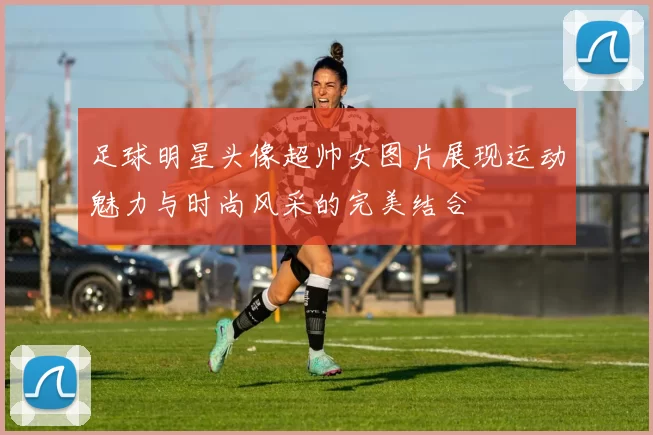 足球明星头像超帅女图片展现运动魅力与时尚风采的完美结合