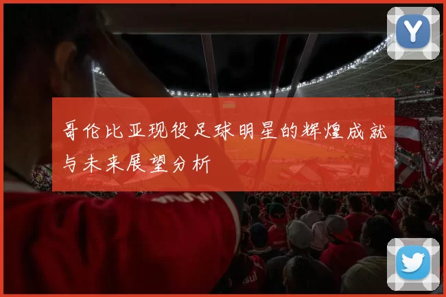 哥伦比亚现役足球明星的辉煌成就与未来展望分析