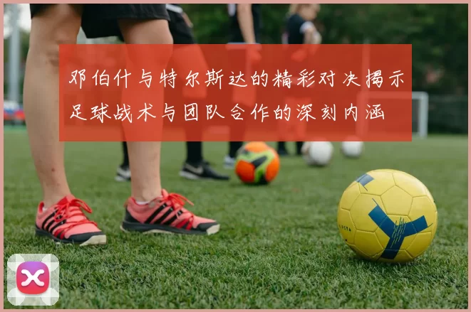 邓伯什与特尔斯达的精彩对决揭示足球战术与团队合作的深刻内涵