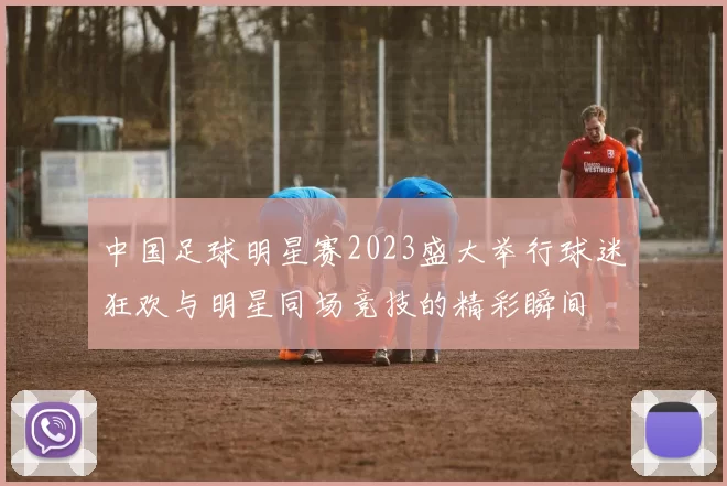 中国足球明星赛2023盛大举行球迷狂欢与明星同场竞技的精彩瞬间
