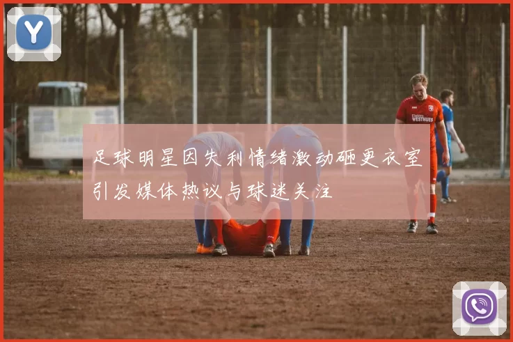 足球明星因失利情绪激动砸更衣室引发媒体热议与球迷关注