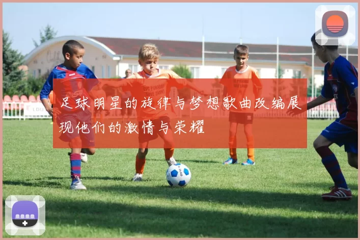 足球明星的旋律与梦想歌曲改编展现他们的激情与荣耀