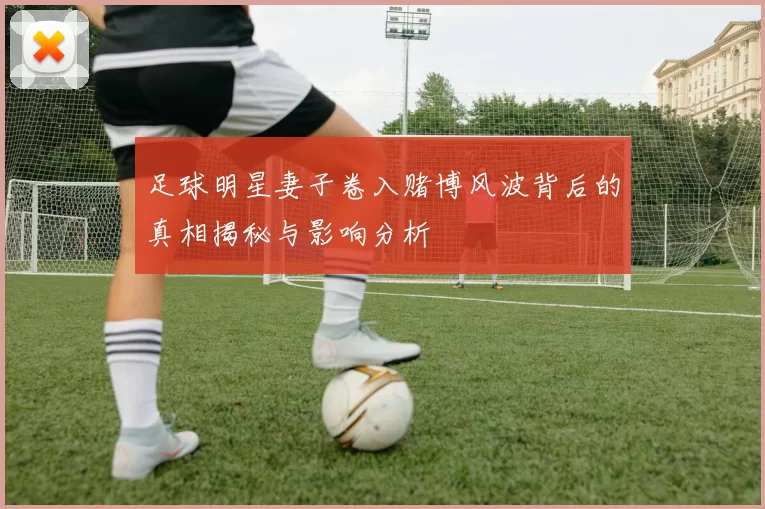 足球明星妻子卷入赌博风波背后的真相揭秘与影响分析