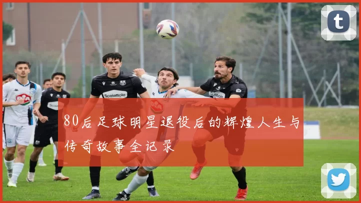 80后足球明星退役后的辉煌人生与传奇故事全记录