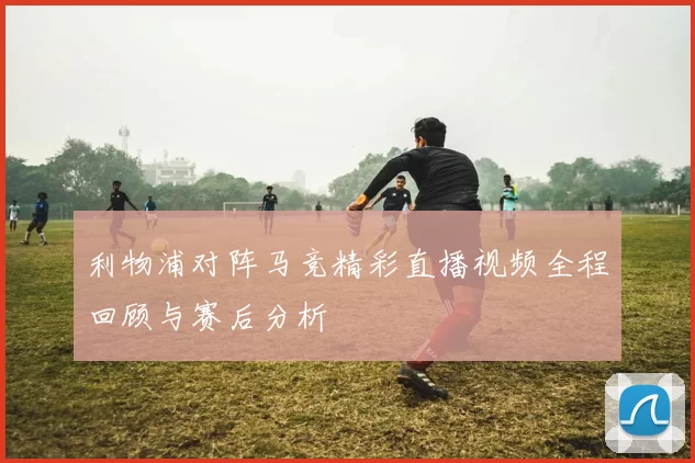 利物浦对阵马竞精彩直播视频全程回顾与赛后分析