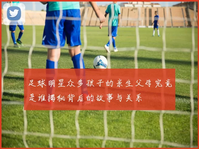 足球明星众多孩子的亲生父母究竟是谁揭秘背后的故事与关系