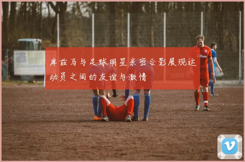 库兹马与足球明星亲密合影展现运动员之间的友谊与激情