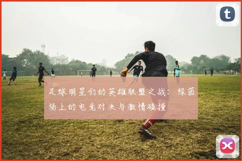 足球明星们的英雄联盟之战：绿茵场上的电竞对决与激情碰撞