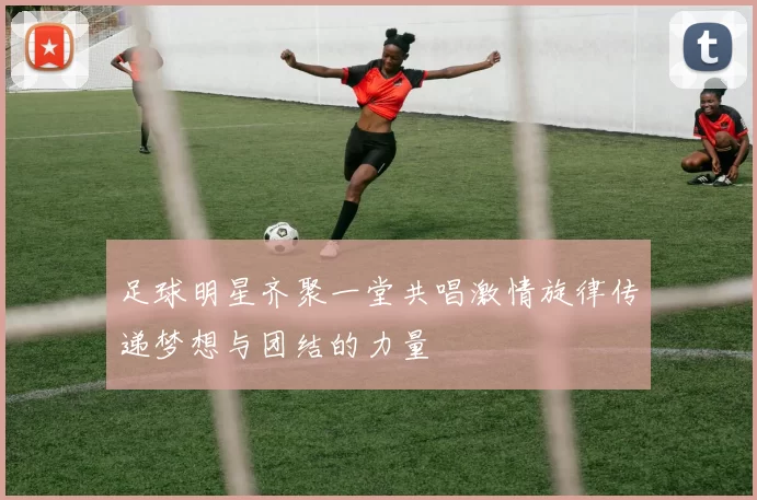 足球明星齐聚一堂共唱激情旋律传递梦想与团结的力量