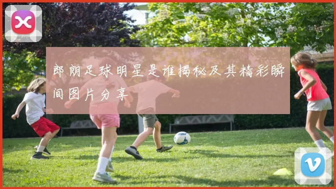 郎朗足球明星是谁揭秘及其精彩瞬间图片分享