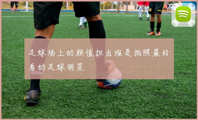 足球场上的颜值担当谁是拍照最好看的足球明星