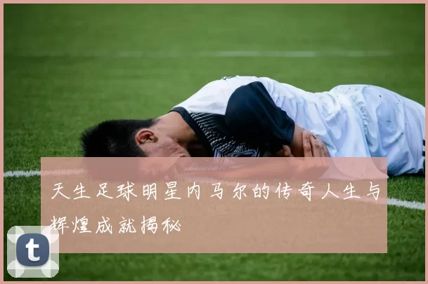 天生足球明星内马尔的传奇人生与辉煌成就揭秘