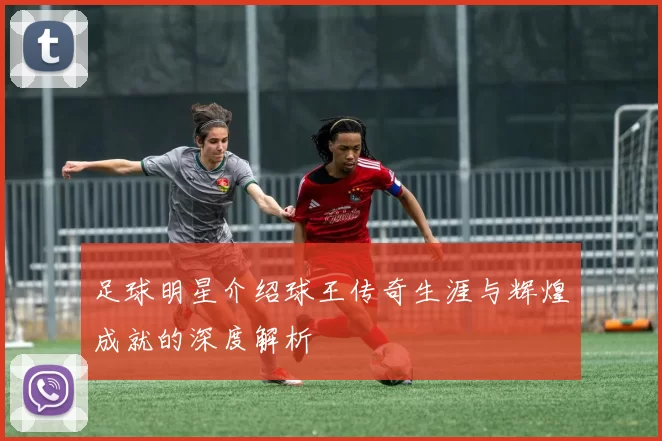 足球明星介绍球王传奇生涯与辉煌成就的深度解析