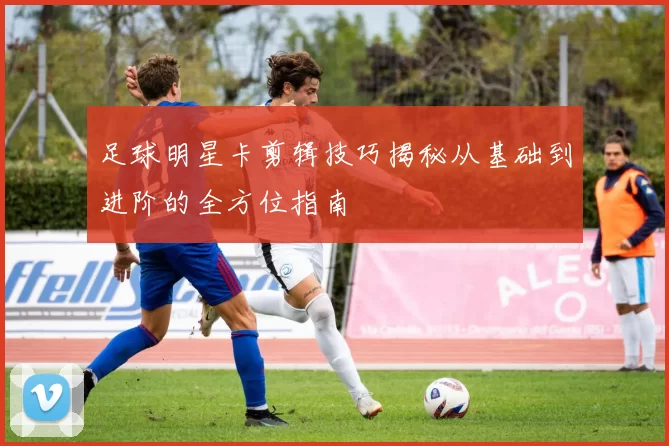 足球明星卡剪辑技巧揭秘从基础到进阶的全方位指南
