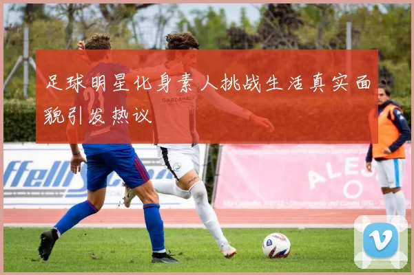 足球明星化身素人挑战生活真实面貌引发热议