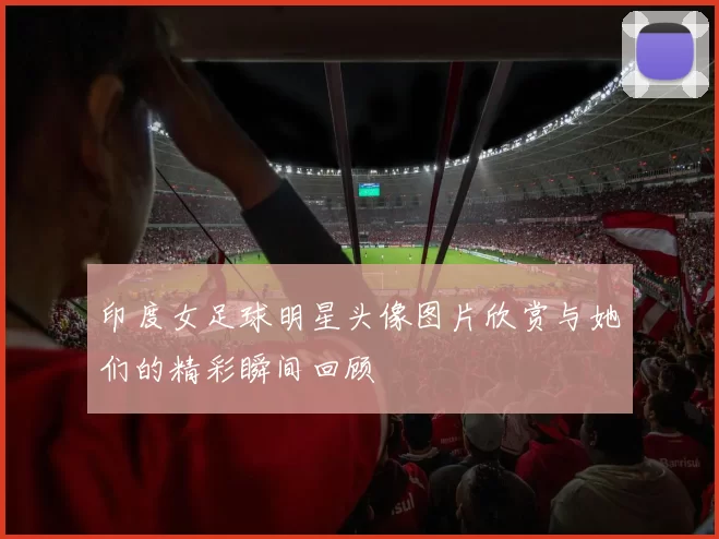 印度女足球明星头像图片欣赏与她们的精彩瞬间回顾