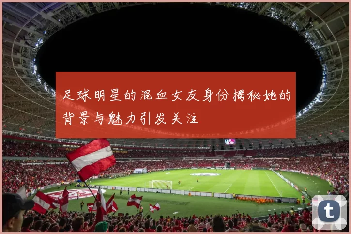 足球明星的混血女友身份揭秘她的背景与魅力引发关注
