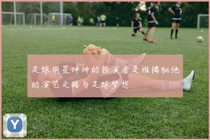 足球明星坤坤的扮演者是谁揭秘他的演艺之路与足球梦想