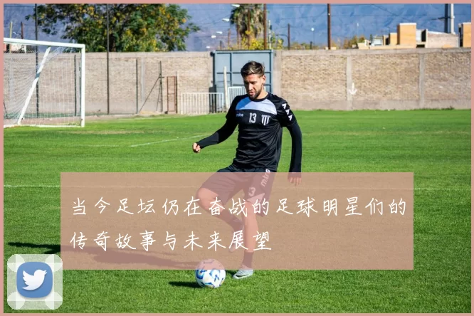 当今足坛仍在奋战的足球明星们的传奇故事与未来展望