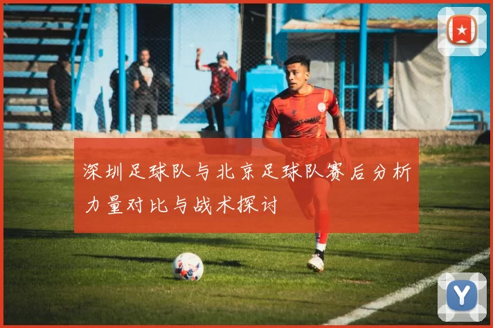 深圳足球队与北京足球队赛后分析力量对比与战术探讨