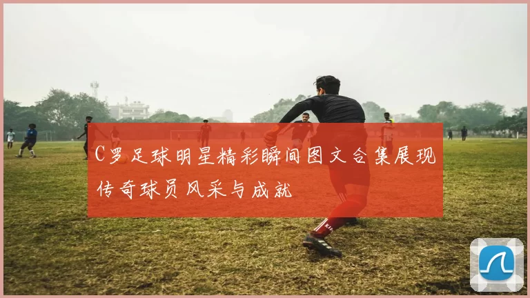 C罗足球明星精彩瞬间图文合集展现传奇球员风采与成就