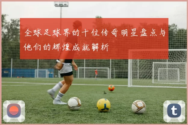 全球足球界的十位传奇明星盘点与他们的辉煌成就解析