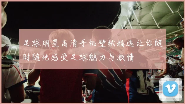 足球明星高清手机壁纸精选让你随时随地感受足球魅力与激情