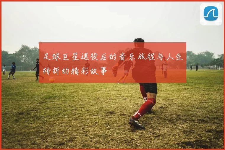 足球巨星退役后的音乐旅程与人生转折的精彩故事
