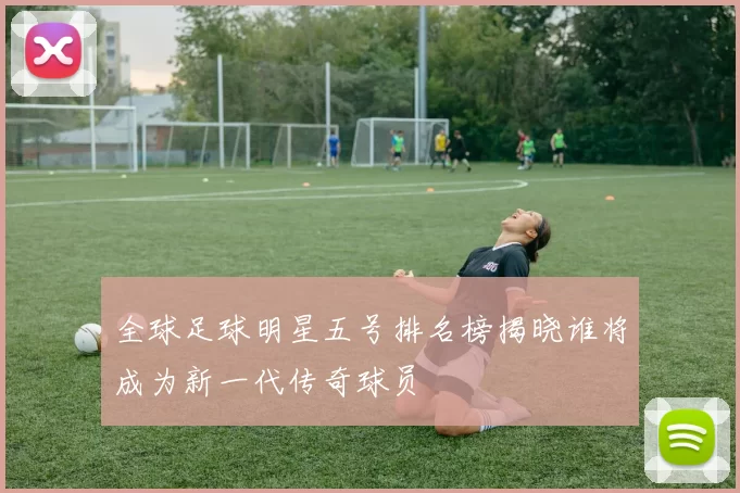 全球足球明星五号排名榜揭晓谁将成为新一代传奇球员