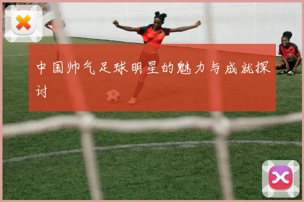 中国帅气足球明星的魅力与成就探讨