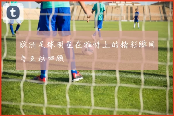 欧洲足球明星在推特上的精彩瞬间与互动回顾
