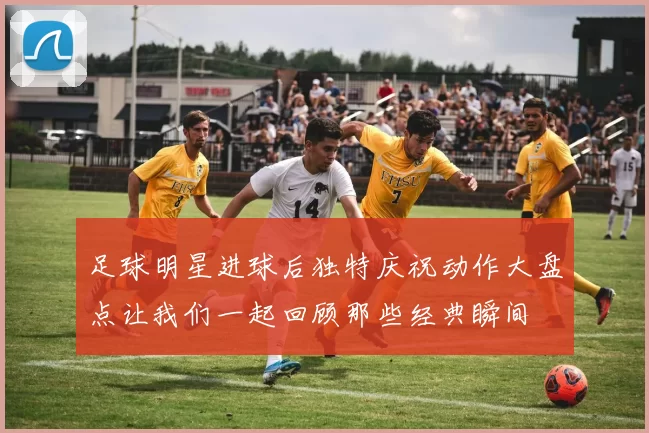 足球明星进球后独特庆祝动作大盘点让我们一起回顾那些经典瞬间