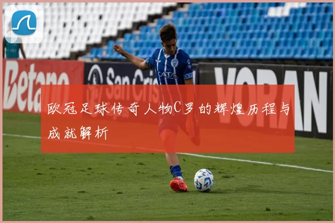 欧冠足球传奇人物C罗的辉煌历程与成就解析