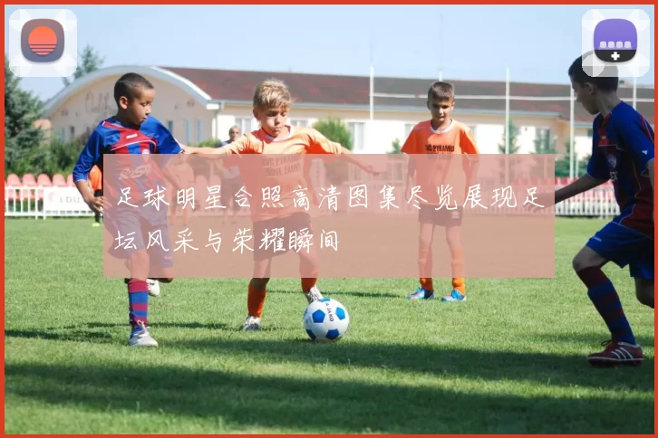 足球明星合照高清图集尽览展现足坛风采与荣耀瞬间