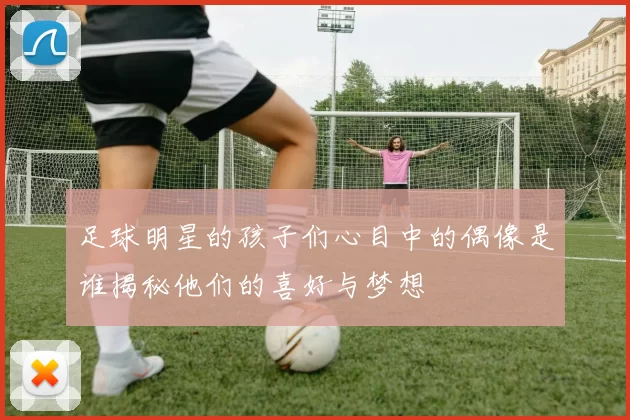 足球明星的孩子们心目中的偶像是谁揭秘他们的喜好与梦想